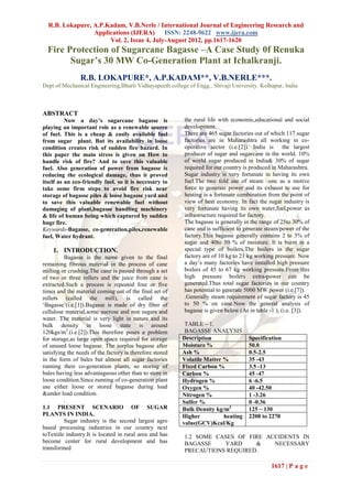 R.B. Lokapure, A.P.Kadam, V.B.Nerle / International Journal of Engineering Research and
                 Applications (IJERA) ISSN: 2248-9622 www.ijera.com
                      Vol. 2, Issue 4, July-August 2012, pp.1617-1620
  Fire Protection of Sugarcane Bagasse –A Case Study 0f Renuka
        Sugar’s 30 MW Co-Generation Plant at Ichalkranji.
                R.B. LOKAPURE*, A.P.KADAM**, V.B.NERLE***.
Dept of Mechanical Engineering,Bharti Vidhayapeeth college of Engg., Shivaji University. Kolhapur, India



ABSTRACT
          Now a day’s sugarcane bagasse is                the rural life with economic,educational and social
playing an important role as a renewable source           development.
of fuel. This is a cheap & easily available fuel          There are 465 sugar factories out of which 117 sugar
from sugar plant. But its availability in loose           factories are in Maharashtra all working in co-
condition creates risk of sudden fire hazard. In          operative sector (i.e.[2]). India is the largest
this paper the main stress is given on How to             producer of sugar and sugarcane in the world. 10%
handle risk of fire? And to save this valuable            of world sugar produced in India& 30% of sugar
fuel. Also generation of power from bagasse is            required for our country is produced in Maharashtra.
reducing the ecological damage, thus it proved            Sugar industry is very fortunate in having its own
itself as an eco-friendly fuel. so it is necessary to     fuel.The two fold use of steam –one as a motive
take some firm steps to avoid fire risk near              force to generate power and its exhaust to use for
storage of bagasse piles & loose bagasse yard and         heating is a fortunate combination from the point of
to save this valuable renewable fuel without              view of heat economy. In fact the sugar industry is
damaging of plant,bagasse handling machinery              very fortunate having its own water,fuel,power as
& life of human being which captured by sudden            infrastructure required for factory.
huge fire.                                                The bagasse is generally in the range of 25to 30% of
Keywords-Bagasse, co-generation,piles,renewable           cane and is sufficient to generate steam/power of the
fuel, Water hydrant.                                      factory.This bagasse generally contains 2 to 3% of
                                                          sugar and 40to 50 % of moisture. It is burnt in a
    1. INTRODUCTION.                                      special type of boilers.The boilers in the sugar
         Bagasse is the name given to the final           factory are of 10 kg to 21 kg working pressure. Now
remaining fibrous material in the process of cane         a day’s many factories have installed high pressure
milling or crushing.The cane is passed through a set      boilers of 45 to 67 kg working pressure.From this
of two or three rollers and the juice from cane is        high pressure boilers extra-power can be
extracted.Such a process is repeated four or five         generated.Thus total sugar factories in our country
times and the material coming out of the final set of     has potential to generate 5000 MW power (i.e.[7]).
rollers (called the mill), is called the                  .Generally steam requirement of sugar factory is 45
‘Bagasse’(i.e.[1]).Bagasse is made of dry fiber of        to 50 % on cane.Now the general analysis of
cellulose material,some sucrose and non sugars and        bagasse is given below (As in table -1 ), (i.e. [3]).
water. The material is very light in nature and its
bulk density in loose state is around                      TABLE – 1.
120kgs/m3.(i.e.[2]).This therefore poses a problem         BAGASSE ANALYSIS
for storage,as large open space required for storage      Description                Specification
of unused loose bagasse. The surplus bagasse after        Moisture %                 50.0
satisfying the needs of the factory is therefore stored   Ash %                      0.5-2.5
in the form of bales but almost all sugar factories       Volatile Matter %          35 -43
running their co-generation plants, so storing of         Fixed Carbon %             3.5 -13
bales having less advantageous other than to store in     Carbon %                   45 -47
loose condition.Since running of co-generation plant      Hydrogen %                 6 -6.5
use either loose or stored bagasse during load            Oxygen %                   40 -42.50
&under load condition.                                    Nitrogen %                 1 -3.26
         .                                                Sulfer %                   0 -0.36
1.1 PRESENT SCENARIO OF SUGAR                             Bulk Density kg/m3         125 – 130
PLANTS IN INDIA.                                          Higher          heating    2200 to 2270
         Sugar industry is the second largest agro        value(GCV)Kcal/Kg
based processing industries in our country next
toTextile industry.It is located in rural area and has    1.2 SOME CASES OF FIRE ACCIDENTS IN
become center for rural development and has               BAGASSE    YARD     &    NECESSARY
transformed                                               PRECAUTIONS REQUIRED.

                                                                                              1617 | P a g e
 