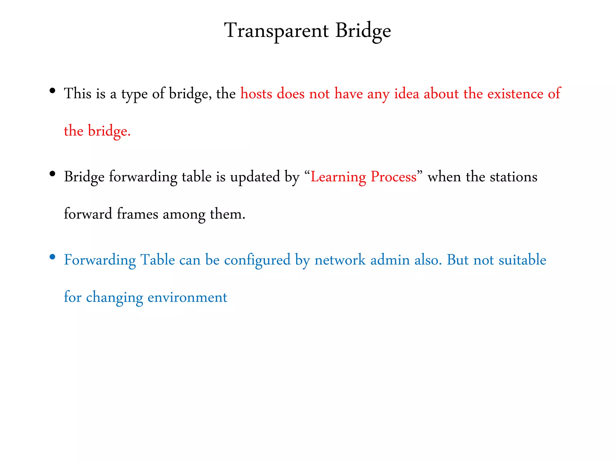 Transparent Bridge
• This is a type of bridge, the hosts does not have any idea about the existence of
the bridge.
• Bridge forwarding table is updated by “Learning Process” when the stations
forward frames among them.
• Forwarding Table can be configured by network admin also. But not suitable
for changing environment
 