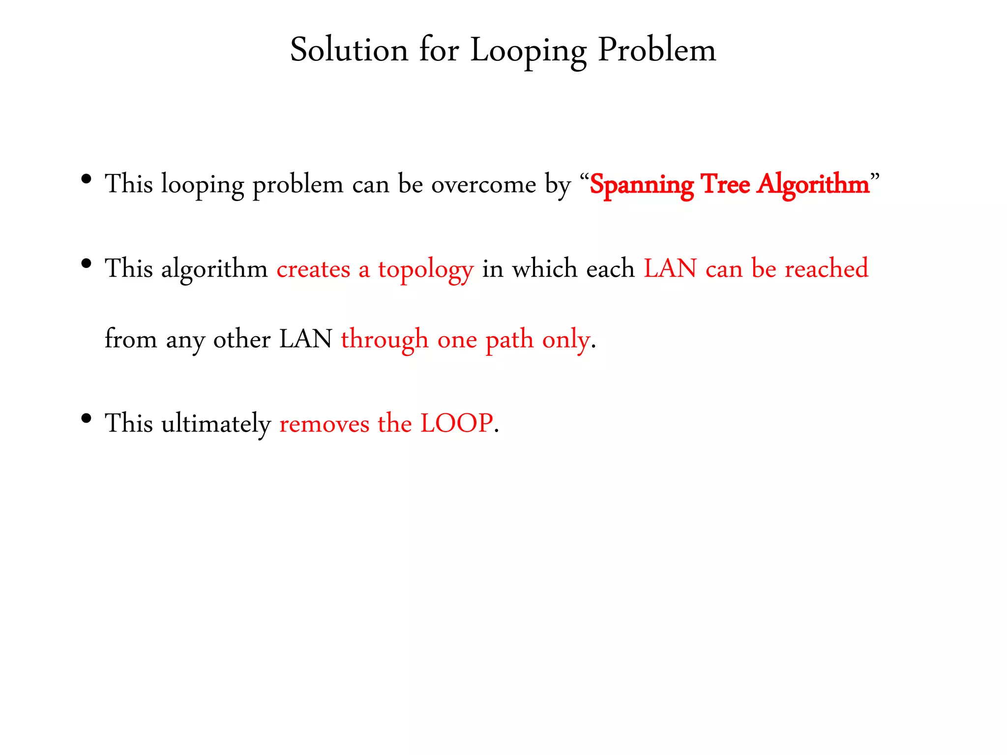 Solution for Looping Problem
• This looping problem can be overcome by “Spanning Tree Algorithm”
• This algorithm creates a topology in which each LAN can be reached
from any other LAN through one path only.
• This ultimately removes the LOOP.
 
