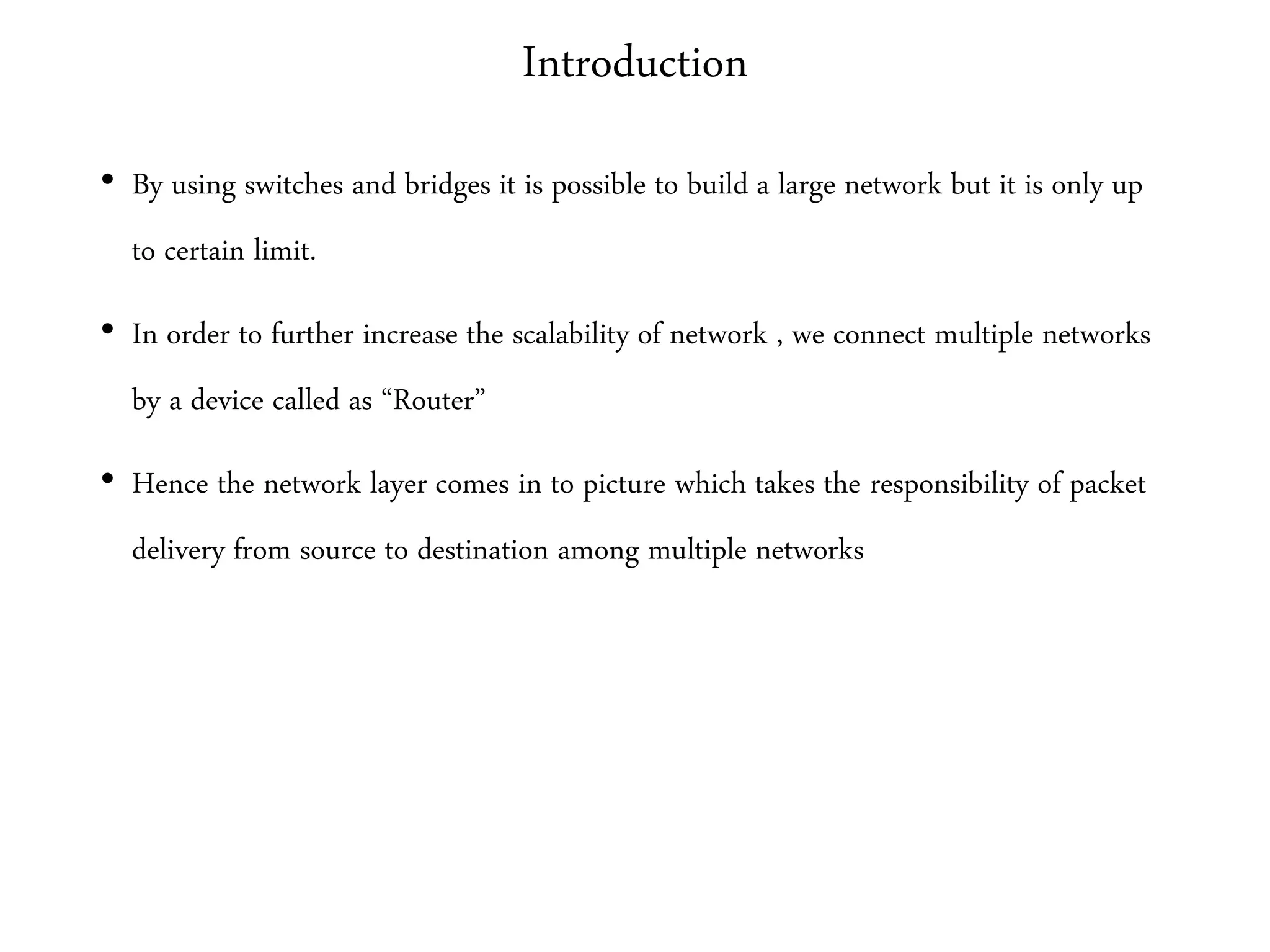 Introduction
• By using switches and bridges it is possible to build a large network but it is only up
to certain limit.
• In order to further increase the scalability of network , we connect multiple networks
by a device called as “Router”
• Hence the network layer comes in to picture which takes the responsibility of packet
delivery from source to destination among multiple networks
 