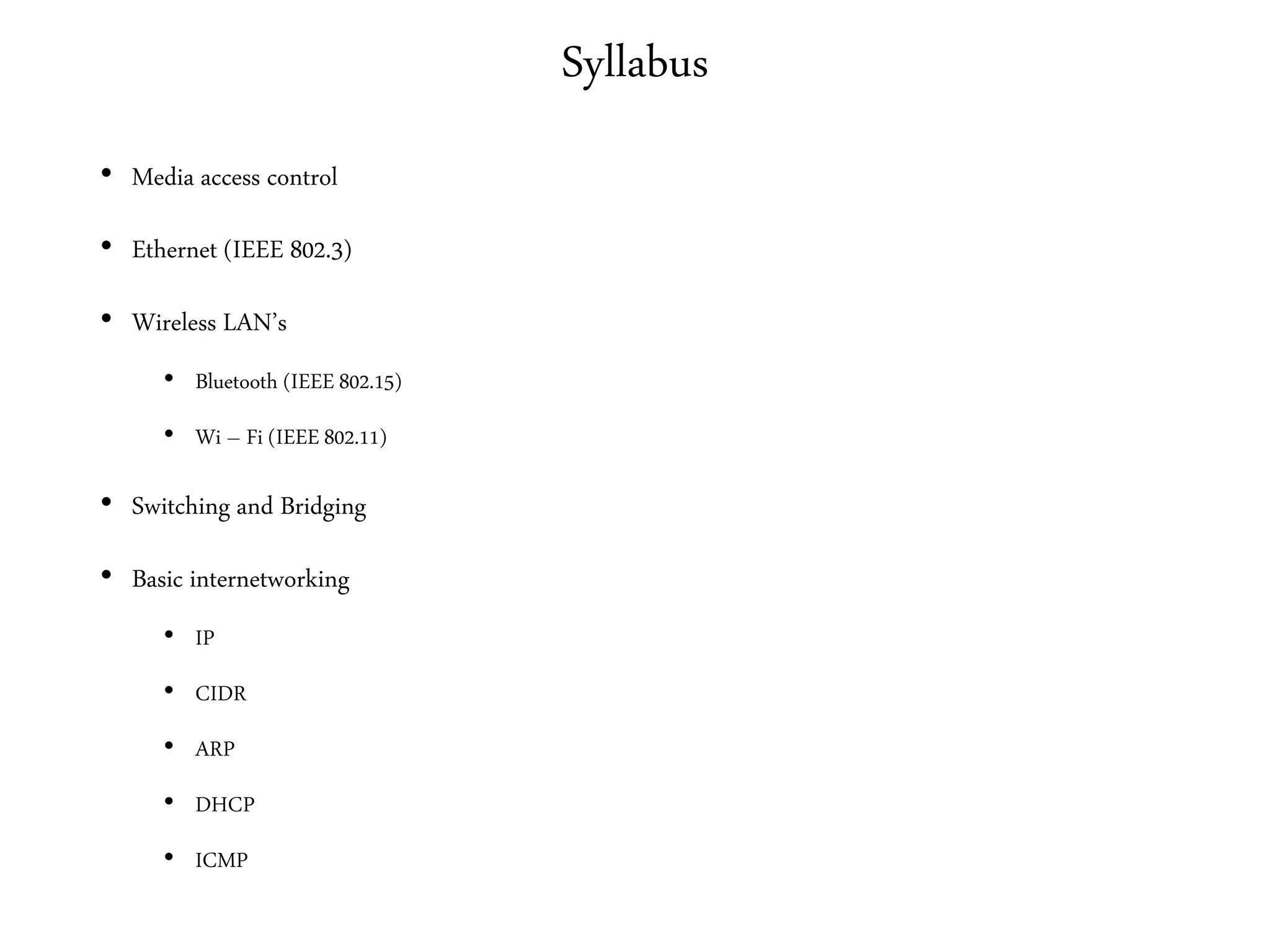 Syllabus
• Media access control
• Ethernet (IEEE 802.3)
• Wireless LAN’s
• Bluetooth (IEEE 802.15)
• Wi – Fi (IEEE 802.11)
• Switching and Bridging
• Basic internetworking
• IP
• CIDR
• ARP
• DHCP
• ICMP
 