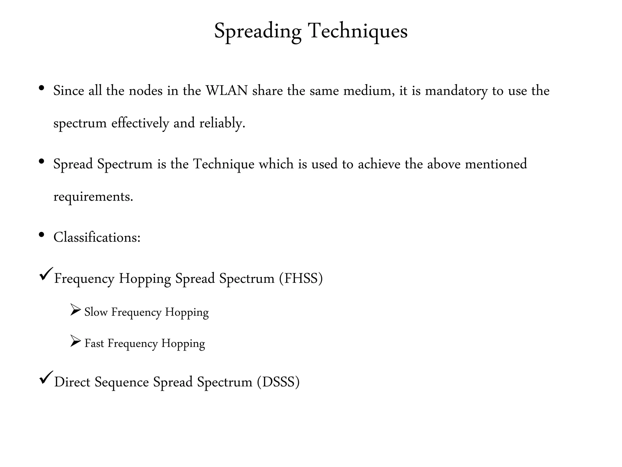 Spreading Techniques
• Since all the nodes in the WLAN share the same medium, it is mandatory to use the
spectrum effectively and reliably.
• Spread Spectrum is the Technique which is used to achieve the above mentioned
requirements.
• Classifications:
Frequency Hopping Spread Spectrum (FHSS)
Slow Frequency Hopping
Fast Frequency Hopping
Direct Sequence Spread Spectrum (DSSS)
 