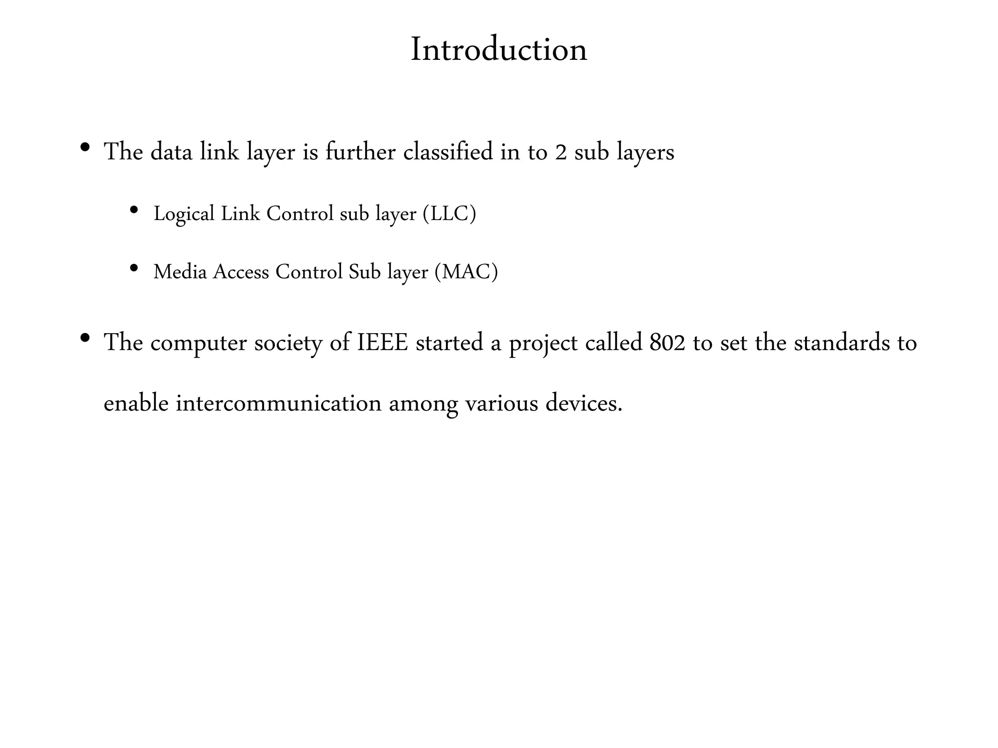 Introduction
• The data link layer is further classified in to 2 sub layers
• Logical Link Control sub layer (LLC)
• Media Access Control Sub layer (MAC)
• The computer society of IEEE started a project called 802 to set the standards to
enable intercommunication among various devices.
 