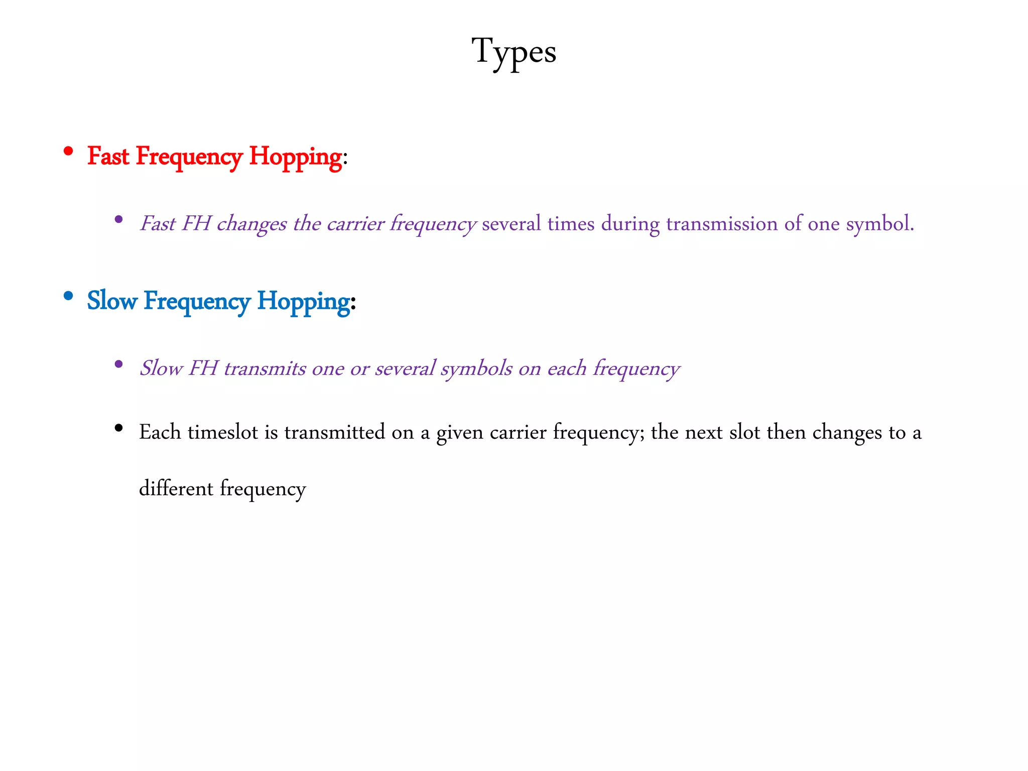 Types
• Fast Frequency Hopping:
• Fast FH changes the carrier frequency several times during transmission of one symbol.
• Slow Frequency Hopping:
• Slow FH transmits one or several symbols on each frequency
• Each timeslot is transmitted on a given carrier frequency; the next slot then changes to a
different frequency
 
