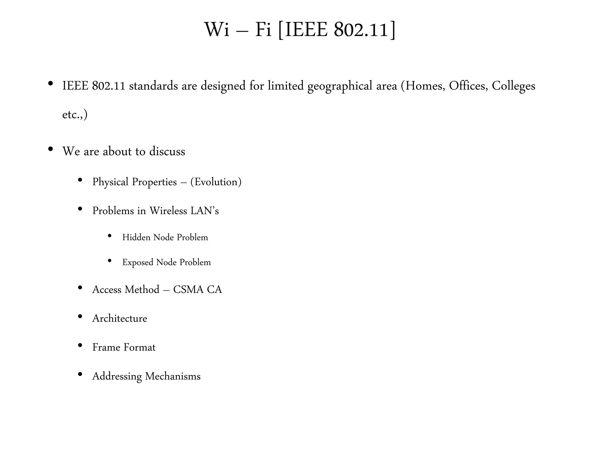 Wi – Fi [IEEE 802.11]
• IEEE 802.11 standards are designed for limited geographical area (Homes, Offices, Colleges
etc.,)
• We are about to discuss
• Physical Properties – (Evolution)
• Problems in Wireless LAN’s
• Hidden Node Problem
• Exposed Node Problem
• Access Method – CSMA CA
• Architecture
• Frame Format
• Addressing Mechanisms
 