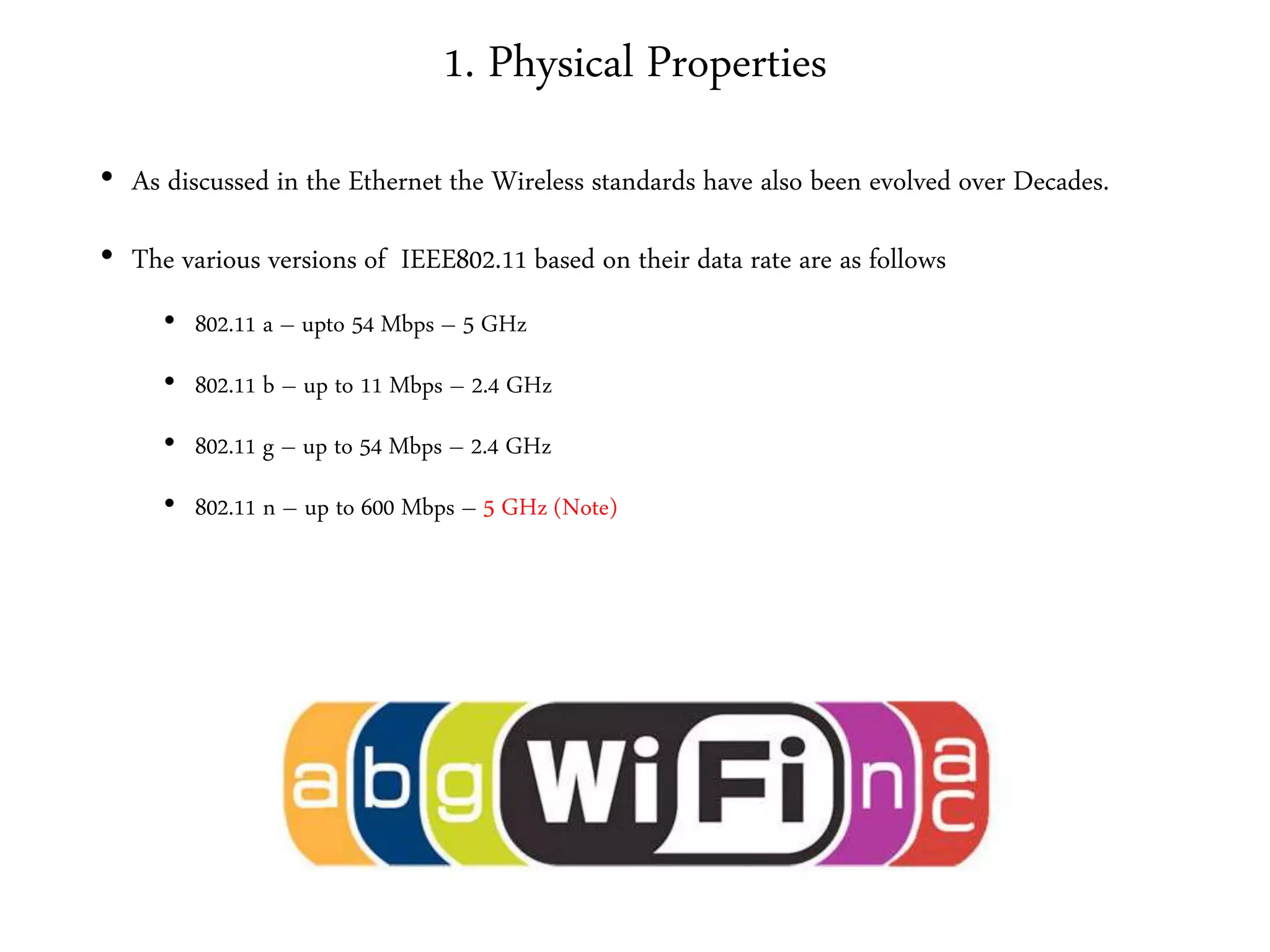 1. Physical Properties
• As discussed in the Ethernet the Wireless standards have also been evolved over Decades.
• The various versions of IEEE802.11 based on their data rate are as follows
• 802.11 a – upto 54 Mbps – 5 GHz
• 802.11 b – up to 11 Mbps – 2.4 GHz
• 802.11 g – up to 54 Mbps – 2.4 GHz
• 802.11 n – up to 600 Mbps – 5 GHz (Note)
 