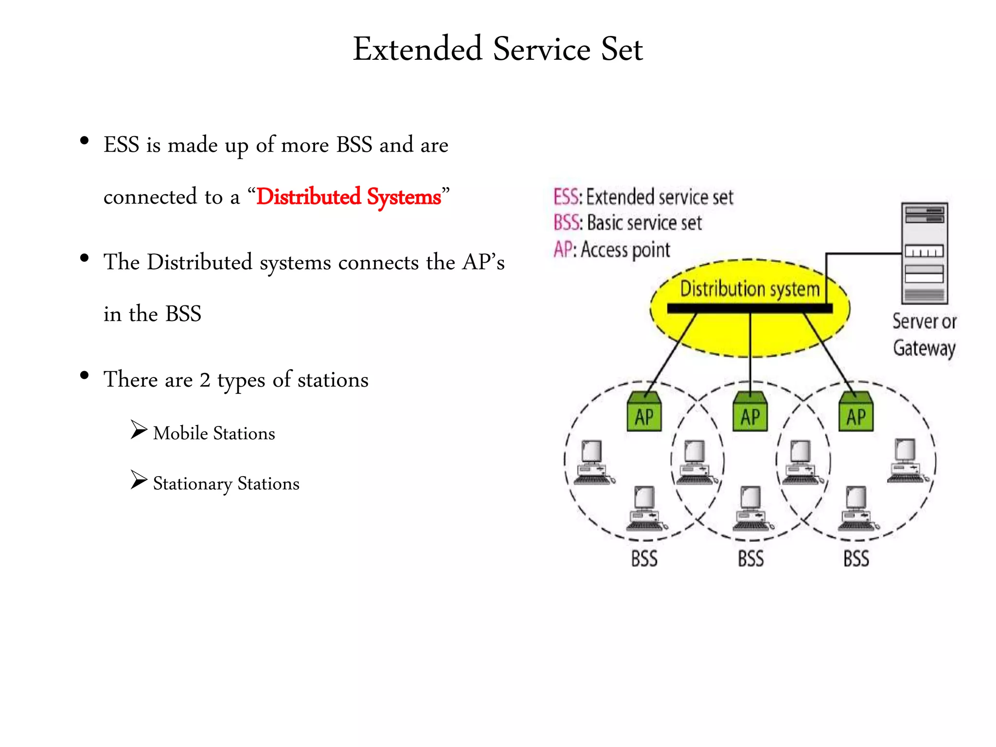 Extended Service Set
• ESS is made up of more BSS and are
connected to a “Distributed Systems”
• The Distributed systems connects the AP’s
in the BSS
• There are 2 types of stations
Mobile Stations
Stationary Stations
 