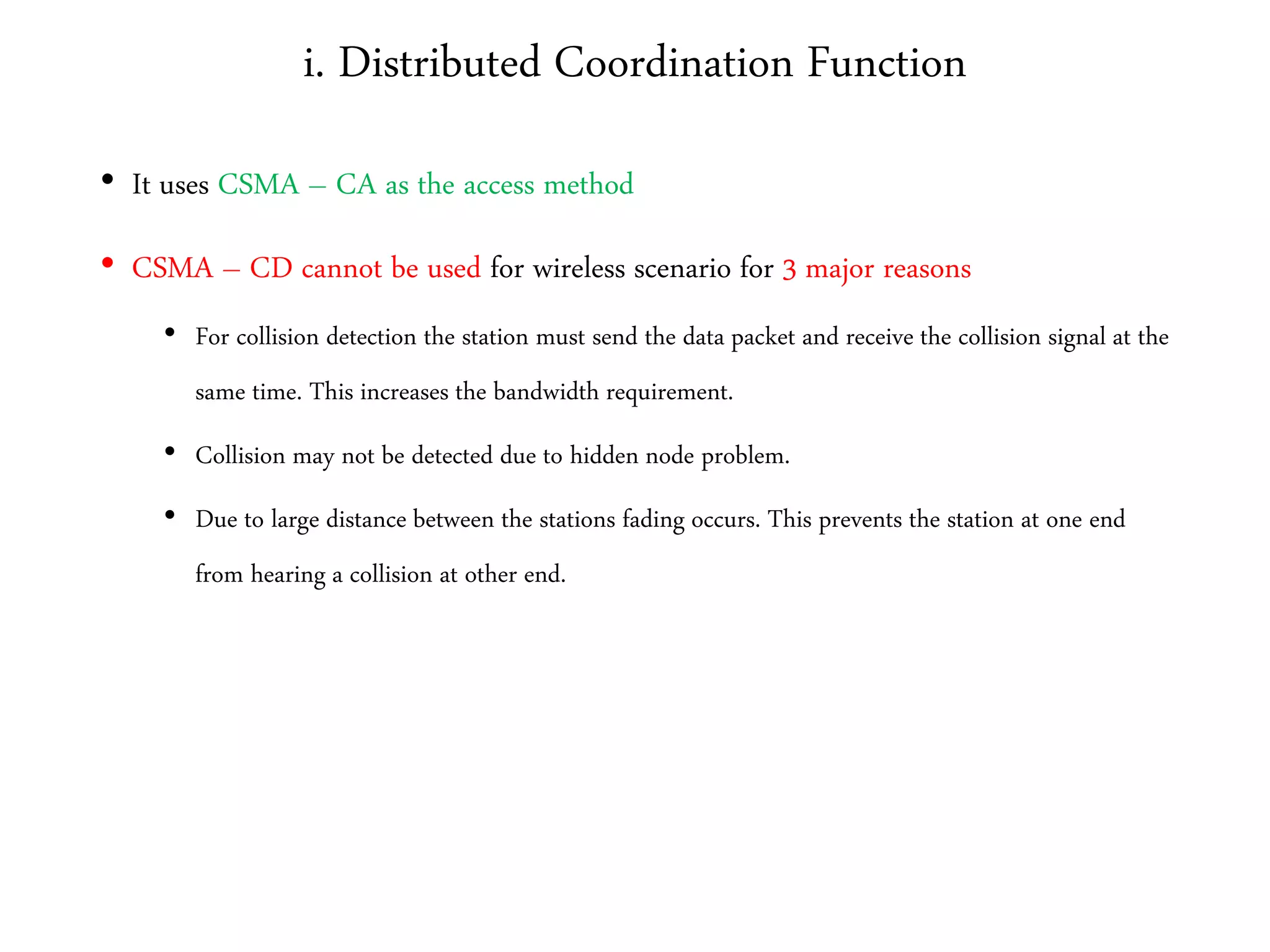 i. Distributed Coordination Function
• It uses CSMA – CA as the access method
• CSMA – CD cannot be used for wireless scenario for 3 major reasons
• For collision detection the station must send the data packet and receive the collision signal at the
same time. This increases the bandwidth requirement.
• Collision may not be detected due to hidden node problem.
• Due to large distance between the stations fading occurs. This prevents the station at one end
from hearing a collision at other end.
 