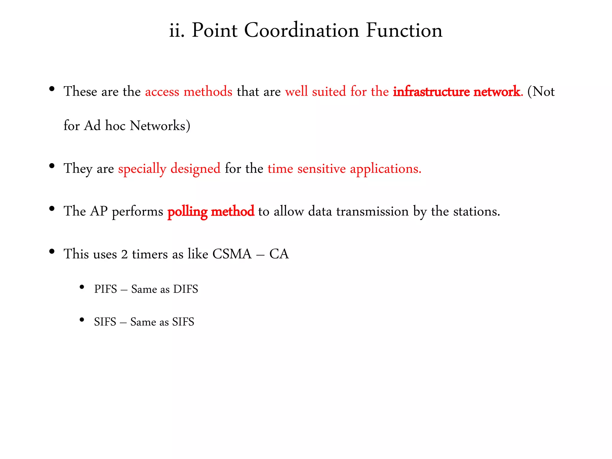 ii. Point Coordination Function
• These are the access methods that are well suited for the infrastructure network. (Not
for Ad hoc Networks)
• They are specially designed for the time sensitive applications.
• The AP performs polling method to allow data transmission by the stations.
• This uses 2 timers as like CSMA – CA
• PIFS – Same as DIFS
• SIFS – Same as SIFS
 