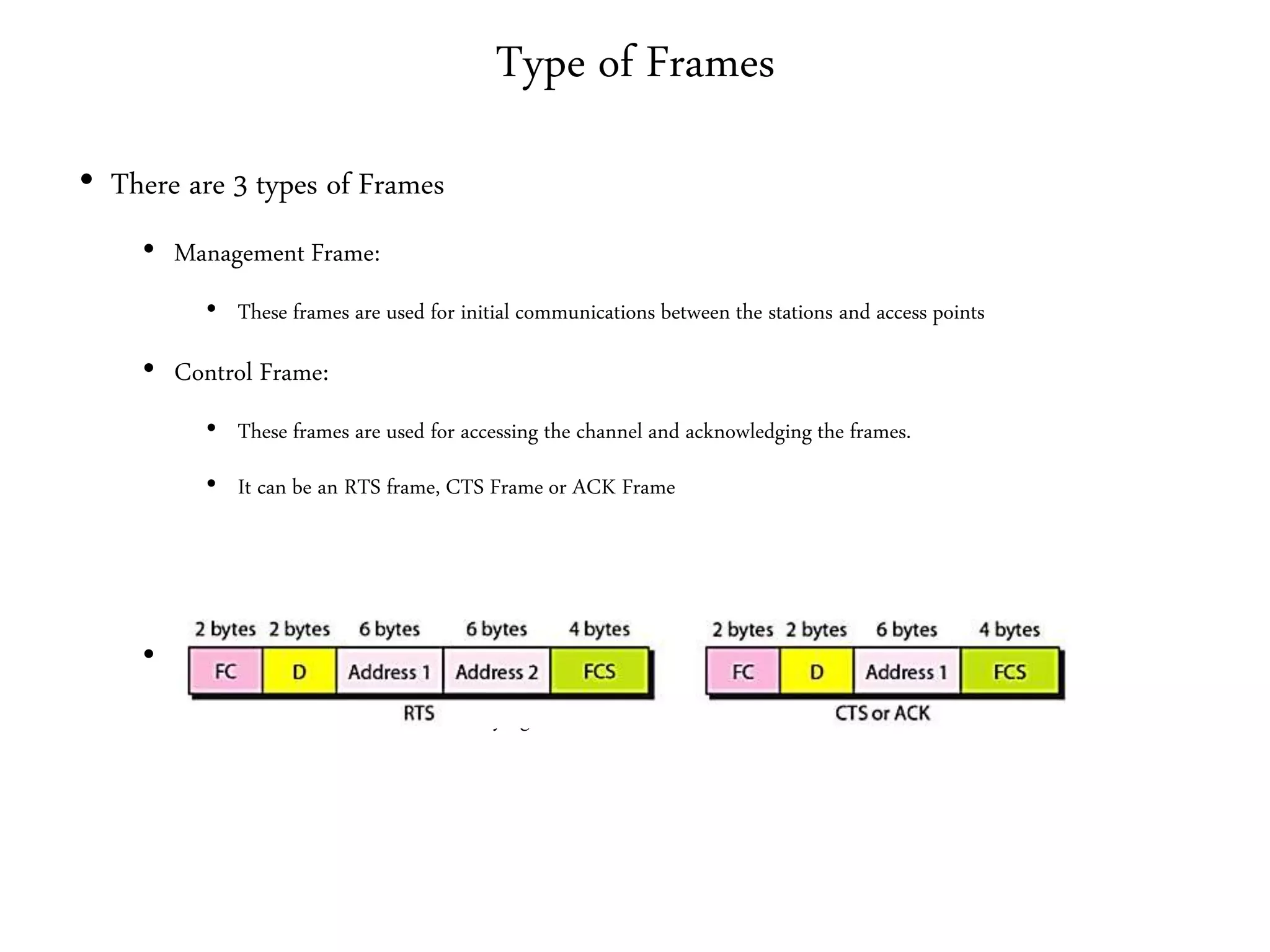 Type of Frames
• There are 3 types of Frames
• Management Frame:
• These frames are used for initial communications between the stations and access points
• Control Frame:
• These frames are used for accessing the channel and acknowledging the frames.
• It can be an RTS frame, CTS Frame or ACK Frame
• Data Frames:
• These frames are used for carrying the data and control information
 