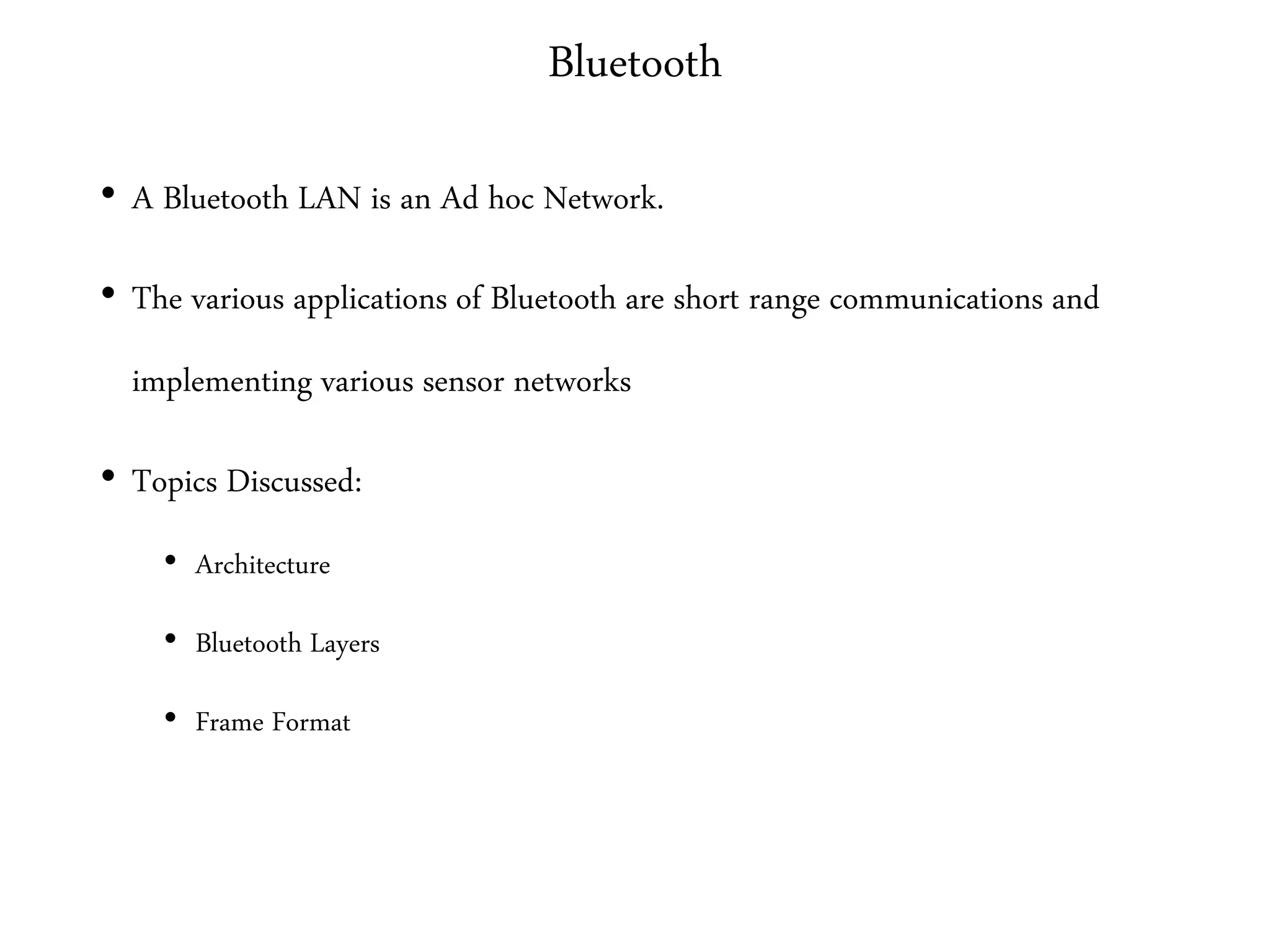 Bluetooth
• A Bluetooth LAN is an Ad hoc Network.
• The various applications of Bluetooth are short range communications and
implementing various sensor networks
• Topics Discussed:
• Architecture
• Bluetooth Layers
• Frame Format
 