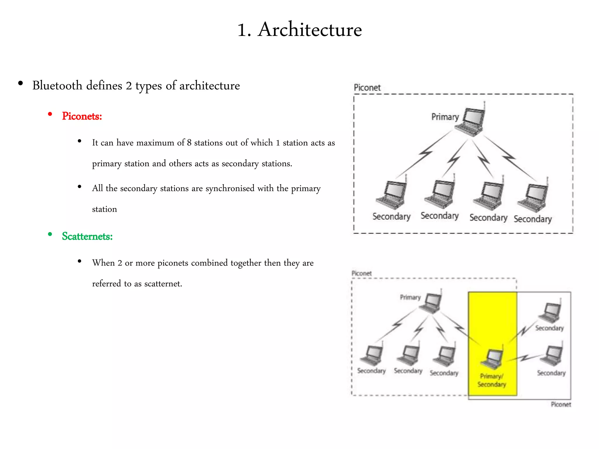 1. Architecture
• Bluetooth defines 2 types of architecture
• Piconets:
• It can have maximum of 8 stations out of which 1 station acts as
primary station and others acts as secondary stations.
• All the secondary stations are synchronised with the primary
station
• Scatternets:
• When 2 or more piconets combined together then they are
referred to as scatternet.
 