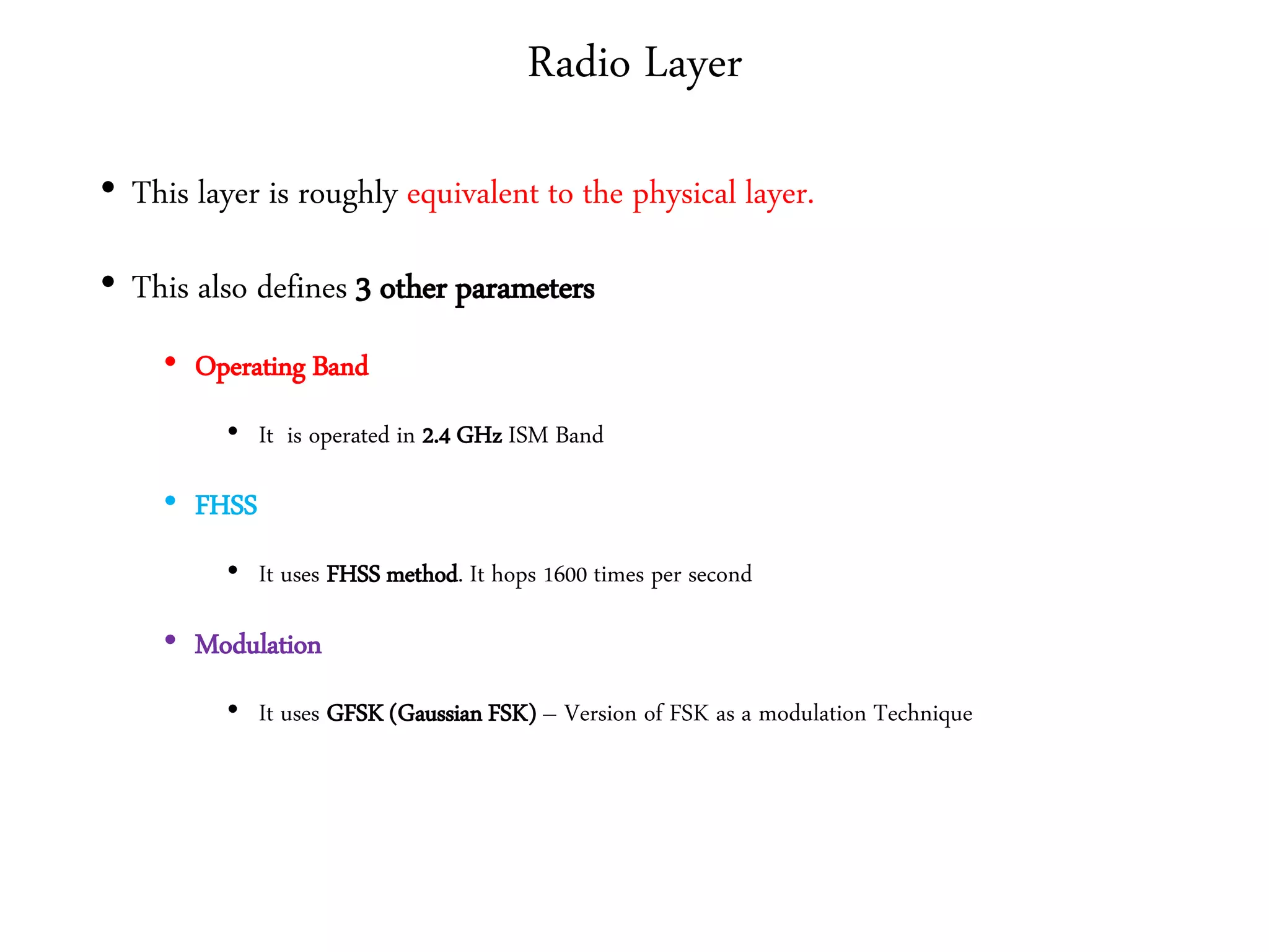 Radio Layer
• This layer is roughly equivalent to the physical layer.
• This also defines 3 other parameters
• Operating Band
• It is operated in 2.4 GHz ISM Band
• FHSS
• It uses FHSS method. It hops 1600 times per second
• Modulation
• It uses GFSK (Gaussian FSK) – Version of FSK as a modulation Technique
 