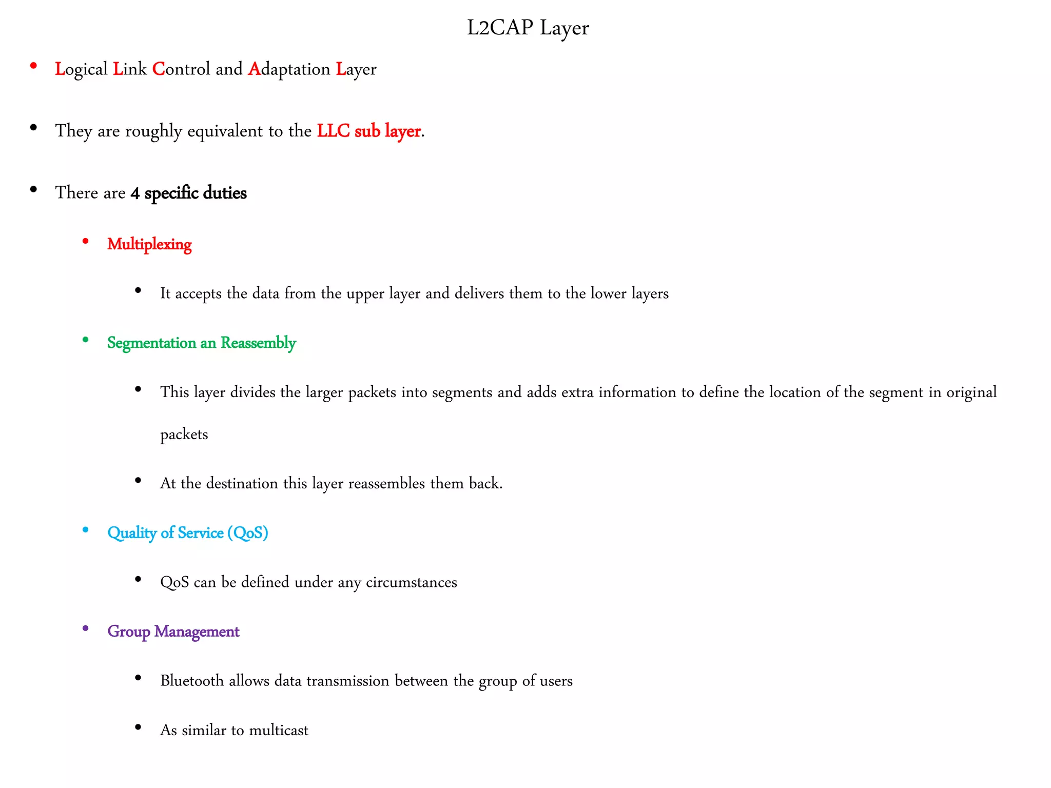 L2CAP Layer
• Logical Link Control and Adaptation Layer
• They are roughly equivalent to the LLC sub layer.
• There are 4 specific duties
• Multiplexing
• It accepts the data from the upper layer and delivers them to the lower layers
• Segmentation an Reassembly
• This layer divides the larger packets into segments and adds extra information to define the location of the segment in original
packets
• At the destination this layer reassembles them back.
• Quality of Service (QoS)
• QoS can be defined under any circumstances
• Group Management
• Bluetooth allows data transmission between the group of users
• As similar to multicast
 