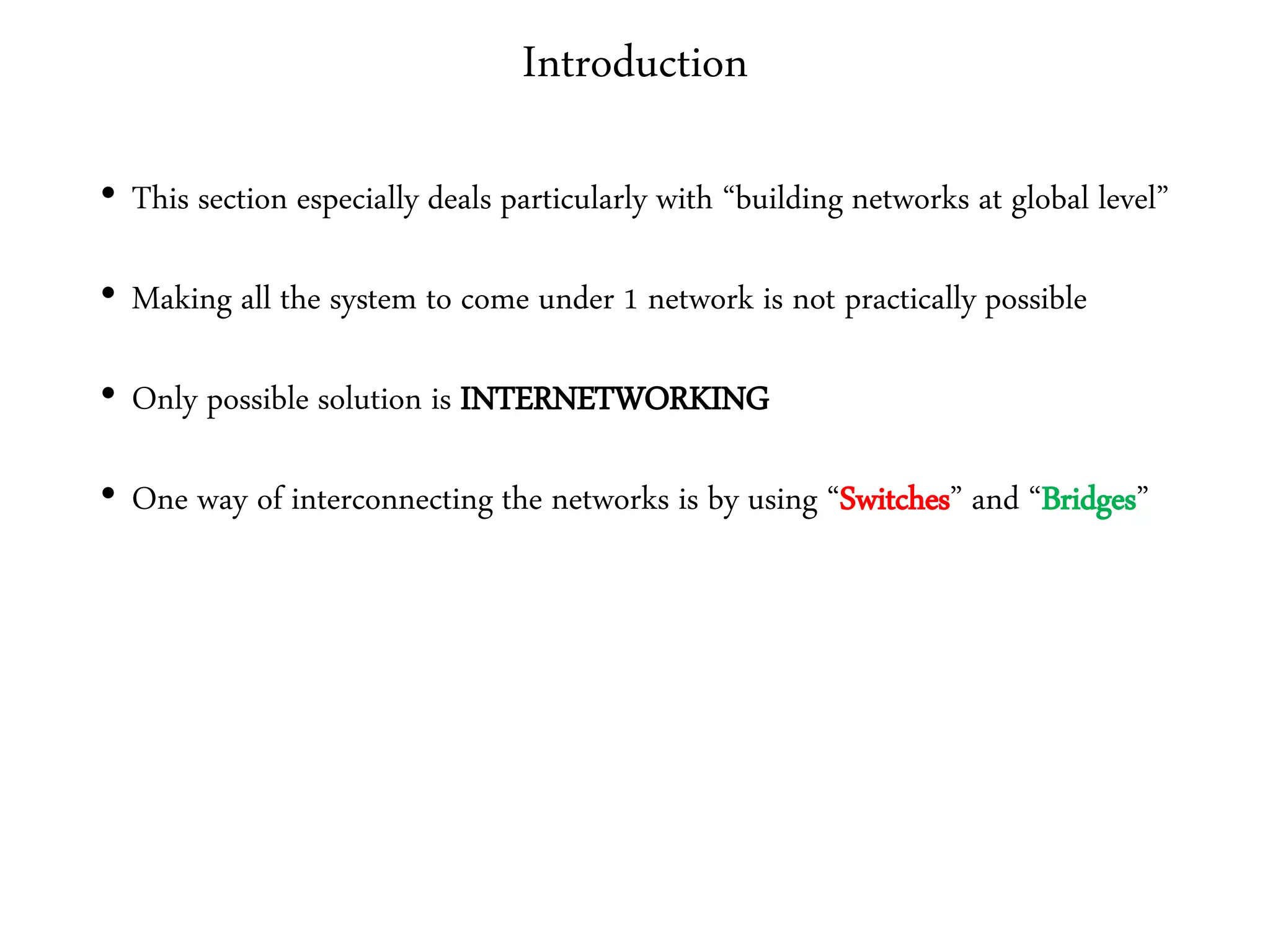 Introduction
• This section especially deals particularly with “building networks at global level”
• Making all the system to come under 1 network is not practically possible
• Only possible solution is INTERNETWORKING
• One way of interconnecting the networks is by using “Switches” and “Bridges”
 