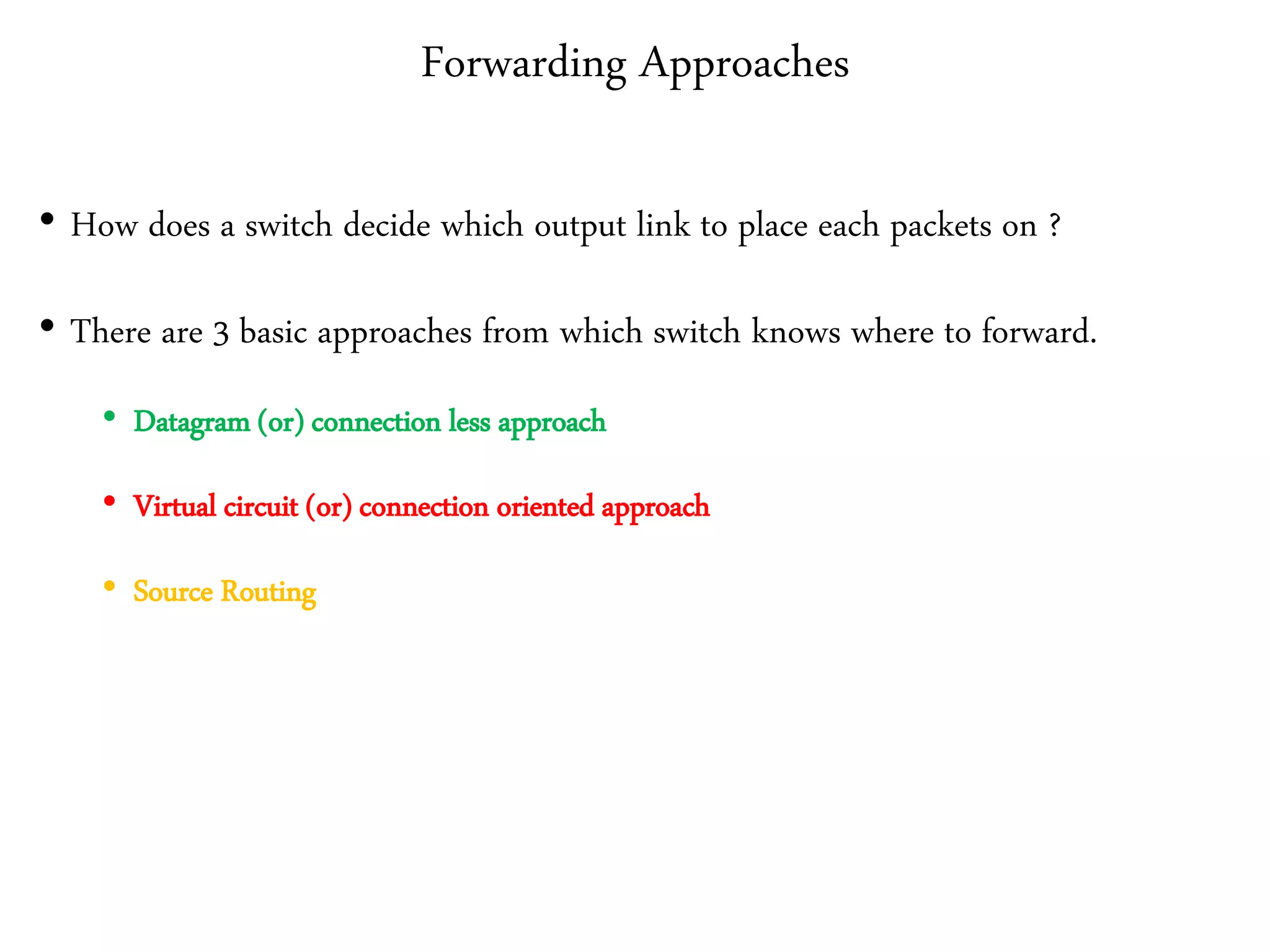 Forwarding Approaches
• How does a switch decide which output link to place each packets on ?
• There are 3 basic approaches from which switch knows where to forward.
• Datagram (or) connection less approach
• Virtual circuit (or) connection oriented approach
• Source Routing
 