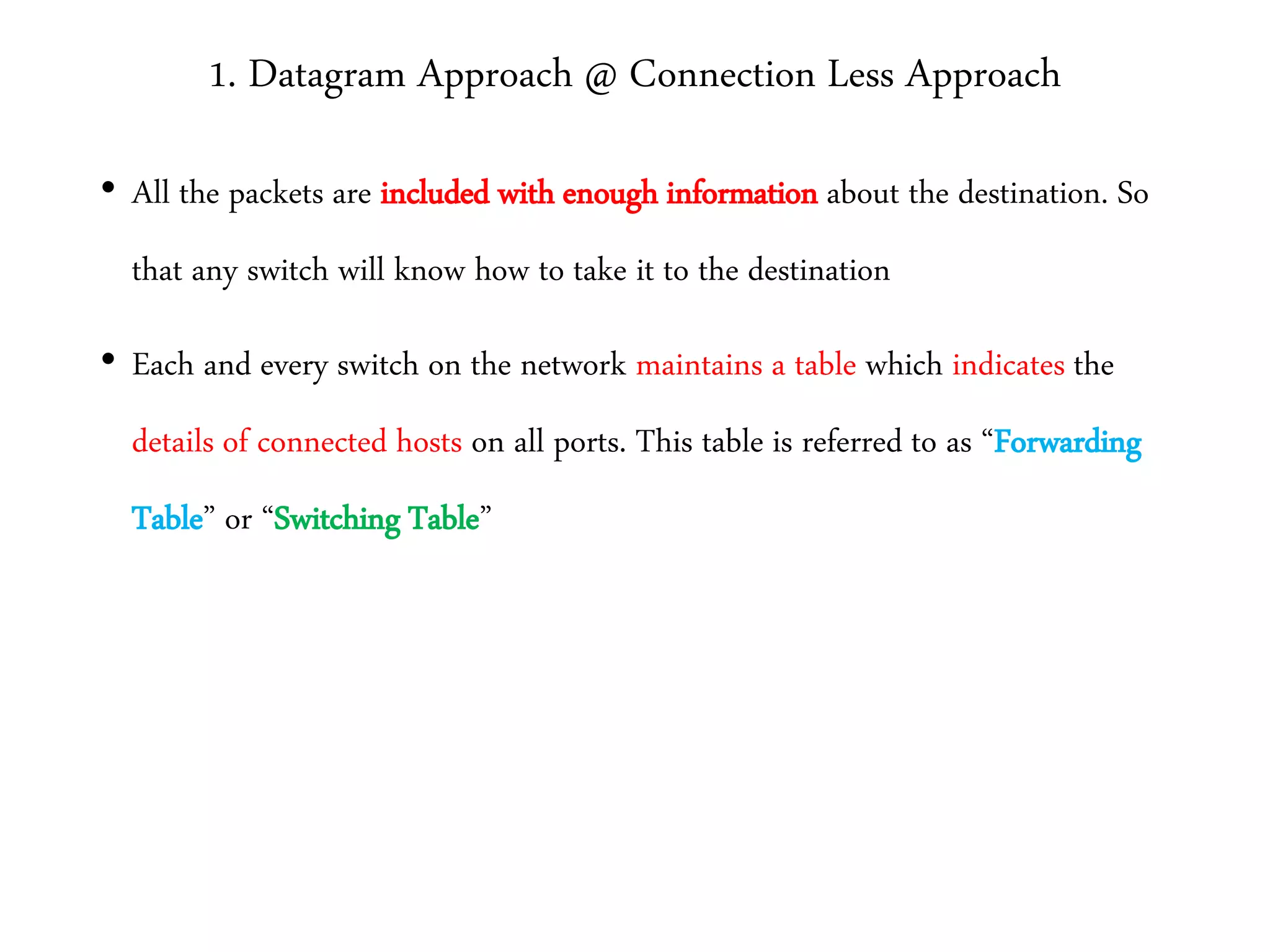 1. Datagram Approach @ Connection Less Approach
• All the packets are included with enough information about the destination. So
that any switch will know how to take it to the destination
• Each and every switch on the network maintains a table which indicates the
details of connected hosts on all ports. This table is referred to as “Forwarding
Table” or “Switching Table”
 