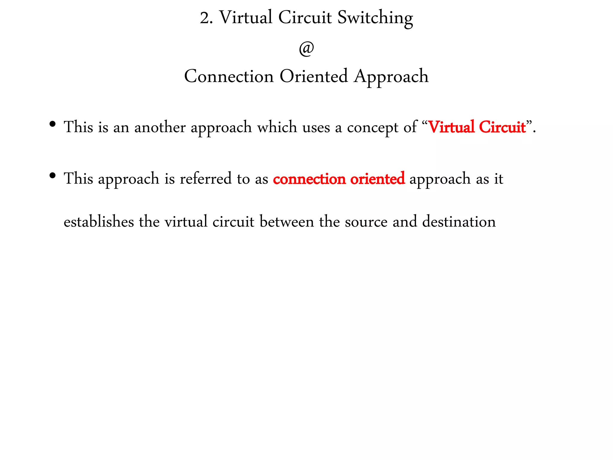 2. Virtual Circuit Switching
@
Connection Oriented Approach
• This is an another approach which uses a concept of “Virtual Circuit”.
• This approach is referred to as connection oriented approach as it
establishes the virtual circuit between the source and destination
 