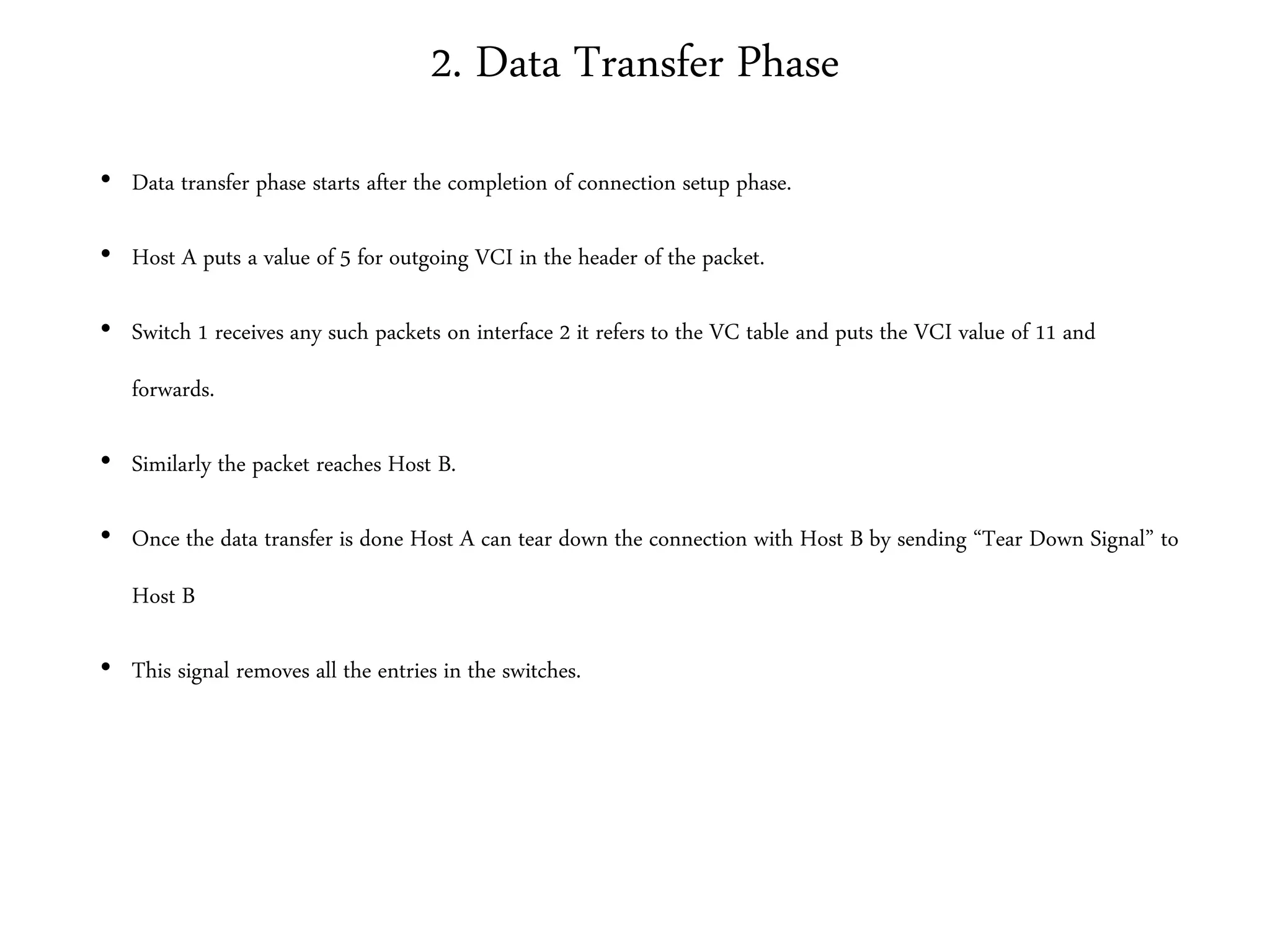 2. Data Transfer Phase
• Data transfer phase starts after the completion of connection setup phase.
• Host A puts a value of 5 for outgoing VCI in the header of the packet.
• Switch 1 receives any such packets on interface 2 it refers to the VC table and puts the VCI value of 11 and
forwards.
• Similarly the packet reaches Host B.
• Once the data transfer is done Host A can tear down the connection with Host B by sending “Tear Down Signal” to
Host B
• This signal removes all the entries in the switches.
 