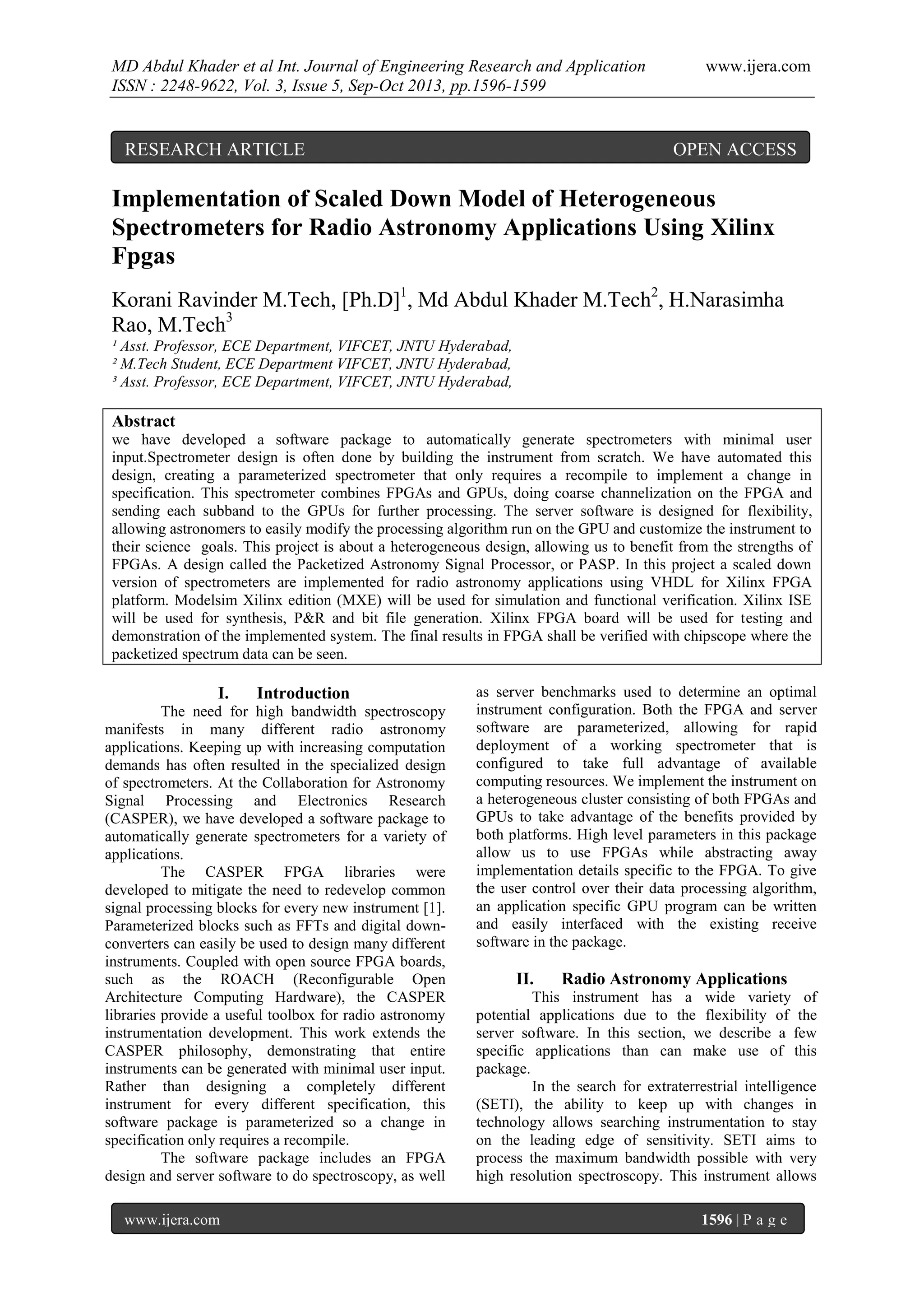 MD Abdul Khader et al Int. Journal of Engineering Research and Application
ISSN : 2248-9622, Vol. 3, Issue 5, Sep-Oct 2013, pp.1596-1599

RESEARCH ARTICLE

www.ijera.com

OPEN ACCESS

Implementation of Scaled Down Model of Heterogeneous
Spectrometers for Radio Astronomy Applications Using Xilinx
Fpgas
Korani Ravinder M.Tech, [Ph.D]1, Md Abdul Khader M.Tech2, H.Narasimha
Rao, M.Tech3
¹ Asst. Professor, ECE Department, VIFCET, JNTU Hyderabad,
² M.Tech Student, ECE Department VIFCET, JNTU Hyderabad,
³ Asst. Professor, ECE Department, VIFCET, JNTU Hyderabad,

Abstract
we have developed a software package to automatically generate spectrometers with minimal user
input.Spectrometer design is often done by building the instrument from scratch. We have automated this
design, creating a parameterized spectrometer that only requires a recompile to implement a change in
specification. This spectrometer combines FPGAs and GPUs, doing coarse channelization on the FPGA and
sending each subband to the GPUs for further processing. The server software is designed for flexibility,
allowing astronomers to easily modify the processing algorithm run on the GPU and customize the instrument to
their science goals. This project is about a heterogeneous design, allowing us to benefit from the strengths of
FPGAs. A design called the Packetized Astronomy Signal Processor, or PASP. In this project a scaled down
version of spectrometers are implemented for radio astronomy applications using VHDL for Xilinx FPGA
platform. Modelsim Xilinx edition (MXE) will be used for simulation and functional verification. Xilinx ISE
will be used for synthesis, P&R and bit file generation. Xilinx FPGA board will be used for testing and
demonstration of the implemented system. The final results in FPGA shall be verified with chipscope where the
packetized spectrum data can be seen.

I.

Introduction

The need for high bandwidth spectroscopy
manifests in many different radio astronomy
applications. Keeping up with increasing computation
demands has often resulted in the specialized design
of spectrometers. At the Collaboration for Astronomy
Signal Processing and Electronics Research
(CASPER), we have developed a software package to
automatically generate spectrometers for a variety of
applications.
The CASPER FPGA libraries were
developed to mitigate the need to redevelop common
signal processing blocks for every new instrument [1].
Parameterized blocks such as FFTs and digital downconverters can easily be used to design many different
instruments. Coupled with open source FPGA boards,
such as the ROACH (Reconfigurable Open
Architecture Computing Hardware), the CASPER
libraries provide a useful toolbox for radio astronomy
instrumentation development. This work extends the
CASPER philosophy, demonstrating that entire
instruments can be generated with minimal user input.
Rather than designing a completely different
instrument for every different specification, this
software package is parameterized so a change in
specification only requires a recompile.
The software package includes an FPGA
design and server software to do spectroscopy, as well
www.ijera.com

as server benchmarks used to determine an optimal
instrument configuration. Both the FPGA and server
software are parameterized, allowing for rapid
deployment of a working spectrometer that is
configured to take full advantage of available
computing resources. We implement the instrument on
a heterogeneous cluster consisting of both FPGAs and
GPUs to take advantage of the benefits provided by
both platforms. High level parameters in this package
allow us to use FPGAs while abstracting away
implementation details specific to the FPGA. To give
the user control over their data processing algorithm,
an application specific GPU program can be written
and easily interfaced with the existing receive
software in the package.

II.

Radio Astronomy Applications

This instrument has a wide variety of
potential applications due to the flexibility of the
server software. In this section, we describe a few
specific applications than can make use of this
package.
In the search for extraterrestrial intelligence
(SETI), the ability to keep up with changes in
technology allows searching instrumentation to stay
on the leading edge of sensitivity. SETI aims to
process the maximum bandwidth possible with very
high resolution spectroscopy. This instrument allows
1596 | P a g e

 