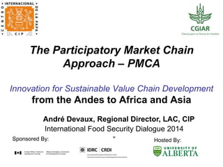 The Participatory Market Chain
Approach – PMCA
Innovation for Sustainable Value Chain Development
from the Andes to Africa and Asia
International Food Security Dialogue 2014
”Sponsored By: Hosted By:
André Devaux, Regional Director, LAC, CIP
 