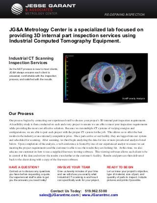 RE-DEFINING INSPECTION
JG&A Metrology Center is a specialized lab focused on
providing 3D internal part inspection services using
Industrial Computed Tomography Equipment.
Our process begins by contacting our experienced staff to discuss your project's 3D internal part inspection requirements.
A feasibility study is then conducted on each and every project to ensure we are able to meet your inspection requirements
while providing the most cost effective solution. Because we run multiple CT systems of varying energies and
conﬁgurations, we are able to pair each project with the proper CT system for the job. This allows us to offer the best
results in the industry at an extremely competitive price. Once parts arrive at our facility, they are logged into our system
and scheduled for scanning. After scanning, we then begin analyzing the data for one or more preselected analysis listed
below. Upon completion of the analysis, a web conference is hosted by one of our experienced analyst to ensure we are
meeting the project requirements and the customer is able to see the results they are looking for. At this time, we also
educate our customer on how to use a supplied freeware viewing software. This viewing software allows each client to be
in control of the data and review the results even further at the customer’s facility. Results and parts are then delivered
back to the client along with a copy of the freeware software.
Our Process
As the NDT process is new to most clients,
JG&A always ensures each client is
educated, comfortable with the inspection
process, and satisﬁed with the results.
HAVE A QUESTION?
Contact us to discuss any questions
you have before requesting a quote.
Our experienced staff is able to get
you the answers you need today!
Industrial CT Scanning
Inspection Services
INVOLVE YOUR TEAM
Give us twenty minutes of your time
and we will show you exactly what
Industrial CT scanning is and how it
can speciﬁcally work for your project.
READY TO BEGIN
Let us know your project’s objective,
type of material, size of part, and
quantity of parts to inspect. Include
pictures and prints if possible.
Contact Us Today: 519.962.5300
|sales@JGarantmc.com www.JGarantmc.com
Void/Porosity Analysis
 
