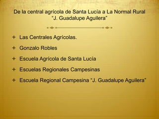 De la central agrícola de Santa Lucía a La Normal Rural
                 “J. Guadalupe Aguilera”


 Las Centrales Agrícolas.

 Gonzalo Robles

 Escuela Agrícola de Santa Lucía

 Escuelas Regionales Campesinas

 Escuela Regional Campesina “J. Guadalupe Aguilera”
 