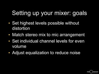 Setting up your mixer: goals
• Set highest levels possible without
distortion
• Match stereo mix to mic arrangement
• Set individual channel levels for even
volume
• Adjust equalization to reduce noise
 