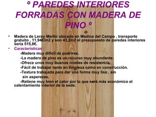 º PAREDES INTERIORES
FORRADAS CON MADERA DE
PINO º
• Madera de Leroy Merlín ubicado en Medina del Campo , transporte
gratuito , 11,94€/m2 y son 43,2m2 el presupuesto de paredes interiores
sería 515,8€.
• Características :
-Madera muy difícil de pudrirse.
-La madera de pino es un recurso muy abundante.
-Ofrece unos muy buenos niveles de resistencia.
-Fácil de trabajar tanto en limpieza como en construcción.
-Textura trabajada para dar una forma muy lisa , sin
sin asperezas.
-Retiene muy bien el calor por lo que será más económico el
calentamiento interior de la sede.
 