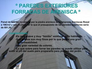 º PAREDES EXTERIORES
FORRADAS DE ARENISCA º
• Características:
-Es muy suave y muy “bonito” estéticamente hablando.
-Sus granos son muy finos por lo que posee una gran
impermeabilidad.
-Hay gran variedad de colores.
-Lo que sobre para forrar las paredes se puede utilizar para
subir el pH del suelo para prepararlo para plantas del jardín.
Pared de ladrillo recubierta por la piedra arenisca de la empresa Areniscas Rosal
a 16€/m2 y son 43,2m2 por lo que el presupuesto de las paredes exteriores sería
de 691,2€.
 