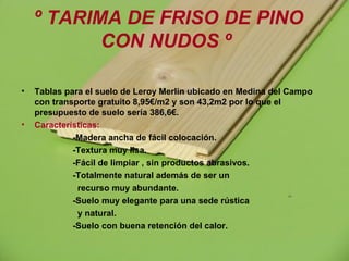 º TARIMA DE FRISO DE PINO
CON NUDOS º
• Tablas para el suelo de Leroy Merlin ubicado en Medina del Campo
con transporte gratuito 8,95€/m2 y son 43,2m2 por lo que el
presupuesto de suelo sería 386,6€.
• Características:
-Madera ancha de fácil colocación.
-Textura muy lisa.
-Fácil de limpiar , sin productos abrasivos.
-Totalmente natural además de ser un
recurso muy abundante.
-Suelo muy elegante para una sede rústica
y natural.
-Suelo con buena retención del calor.
 