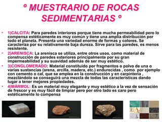 º MUESTRARIO DE ROCAS
SEDIMENTARIAS º
• 1)CALCITA: Para paredes interiores porque tiene mucha permeabilidad pero lo
compensa estéticamente es muy común y tiene una amplia distribución por
todo el planeta. Presenta una variedad enorme de formas y colores. Se
caracteriza por su relativamente baja dureza. Sirve para las paredes, es menos
resistente.
• 2)ARENISCA: La arenisca se utiliza, entre otros usos, como material de
construcción de paredes exteriores principalmente por su gran
impermeabilidad y su suavidad además de ser muy estético.
• 3)CONGLOMERADO: Material constituido por fragmentos o polvo de una o
varias sustancias (arena, arcilla, madera, etc.) endurecidas , como por ejemplo
con cemento o cal, que se emplea en la construcción y en carpintería ,
mezclándolo se conseguirá una mezcla de todas las características dando
lugar a tener mejores propiedades.
• 4)MÁRMOL: Es un material muy elegante y muy estético a la vez de sensación
de frescor y es muy fácil de limpiar pero por otro lado es caro pero
estéticamente lo compensa
 