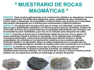 º MUESTRARIO DE ROCAS
MAGMÁTICAS º
GRANITO: Tiene muchas aplicaciones en la construcción debido a su abundancia, firmeza
y aspecto atractivo. Se utiliza para adoquines, grava, acabados de piso, fachadas de
cocina, baño y chimeneas. Es susceptible a la lluvia ácida y por lo tanto en la actualidad
está siendo reemplazado por el mármol para monumentos y edificios públicos.
BASALTO: Una piedra dura de grano fino que se rompe con dificultad, construcciones
bajo el agua, enladrillados pequeños y en forma de grava para las carreteras. A pesar de
su firmeza, la finura de su grano hace que se pulimente naturalmente con el tiempo; con
la humedad se pone resbaladizo y por eso no es indicado para adoquinar las calles.
PUMITA: la pumita se forma por el enfriamiento rápido de una lava rica en gases. En
zonas volcánicas donde la pumita es abundante, se ha utilizado para cimientos en
viviendas tradicionales y para muros construidos para detener la tierra o dividir
propiedades; sin embargo en la construcción moderna no se considera apta para
cimientos debido a su porosidad. Ahora se utiliza ampliamente en la producción de
cemento y hormigones ligeros; también se emplea como roca ornamental y en la sillería.
DIORITA: La diorita es una piedra suave que se utiliza en la construcción como un
agregado. Visualmente, la diorita es parecida al granito; sin embargo tienen
composiciones químicas distintas. En la encimera de la cocina a veces la diorita (y otras
piedras con una apariencia similar) se vende bajo el nombre de granito.
 