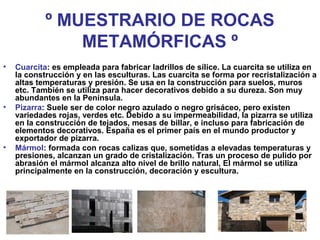 º MUESTRARIO DE ROCAS
METAMÓRFICAS º
• Cuarcita: es empleada para fabricar ladrillos de sílice. La cuarcita se utiliza en
la construcción y en las esculturas. Las cuarcita se forma por recristalización a
altas temperaturas y presión. Se usa en la construcción para suelos, muros
etc. También se utiliza para hacer decorativos debido a su dureza. Son muy
abundantes en la Península.
• Pizarra: Suele ser de color negro azulado o negro grisáceo, pero existen
variedades rojas, verdes etc. Debido a su impermeabilidad, la pizarra se utiliza
en la construcción de tejados, mesas de billar, e incluso para fabricación de
elementos decorativos. España es el primer país en el mundo productor y
exportador de pizarra.
• Mármol: formada con rocas calizas que, sometidas a elevadas temperaturas y
presiones, alcanzan un grado de cristalización. Tras un proceso de pulido por
abrasión el mármol alcanza alto nivel de brillo natural, El mármol se utiliza
principalmente en la construcción, decoración y escultura.
 