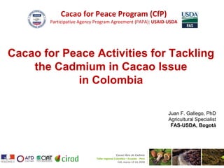 Cacao for Peace Program (CfP)
Participative Agency Program Agreement (PAPA): USAID-USDA
Cacao libre de Cadmio
Taller regional Colombia – Ecuador - Perú
Cali, marzo 12-14, 2018
Cacao for Peace Activities for Tackling
the Cadmium in Cacao Issue
in Colombia
Juan F. Gallego, PhD
Agricultural Specialist
FAS-USDA, Bogotá
 
