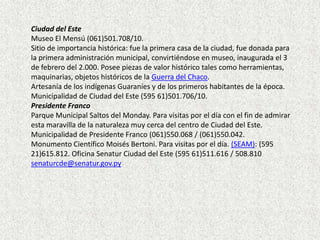 Ciudad del Este
Museo El Mensú (061)501.708/10.
Sitio de importancia histórica: fue la primera casa de la ciudad, fue donada para
la primera administración municipal, convirtiéndose en museo, inaugurada el 3
de febrero del 2.000. Posee piezas de valor histórico tales como herramientas,
maquinarias, objetos históricos de la Guerra del Chaco.
Artesanía de los indígenas Guaraníes y de los primeros habitantes de la época.
Municipalidad de Ciudad del Este (595 61)501.706/10.
Presidente Franco
Parque Municipal Saltos del Monday. Para visitas por el día con el fin de admirar
esta maravilla de la naturaleza muy cerca del centro de Ciudad del Este.
Municipalidad de Presidente Franco (061)550.068 / (061)550.042.
Monumento Científico Moisés Bertoni. Para visitas por el día. (SEAM): (595
21)615.812. Oficina Senatur Ciudad del Este (595 61)511.616 / 508.810
senaturcde@senatur.gov.py
 