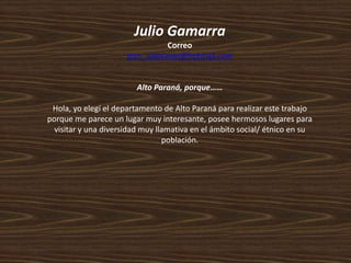 Julio Gamarra
Correo
msn_juliocesar@hotmail.com
Alto Paraná, porque……
Hola, yo elegí el departamento de Alto Paraná para realizar este trabajo
porque me parece un lugar muy interesante, posee hermosos lugares para
visitar y una diversidad muy llamativa en el ámbito social/ étnico en su
población.
 