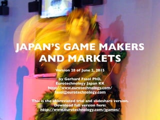 (c) 2015 Eurotechnology Japan KK www.eurotechnology.com Japan’s game makers and markets (Version 30) June 21, 2015
JAPAN’S GAMES INDUSTRIES
Version 19 of August 13, 2013
by Gerhard Fasol PhD, Eurotechnology Japan KK
http://www.eurotechnology.com/
fasol@eurotechnology.com
Latest revision available from: http://www.eurotechnology.com/store/jgames/
1
JAPAN’S GAME MAKERS
AND MARKETS
Version 30 of June 21, 2015
by Gerhard Fasol PhD,
Eurotechnology Japan KK
http://www.eurotechnology.com/
fasol@eurotechnology.com
This is a preview with selected pages.
Download full report from:
http://www.eurotechnology.com/jgames/
 