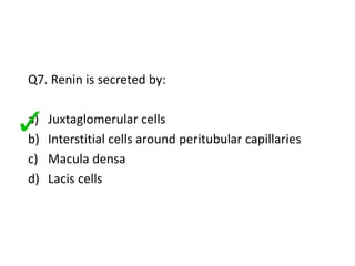 Q7. Renin is secreted by:
a) Juxtaglomerular cells
b) Interstitial cells around peritubular capillaries
c) Macula densa
d) Lacis cells
 