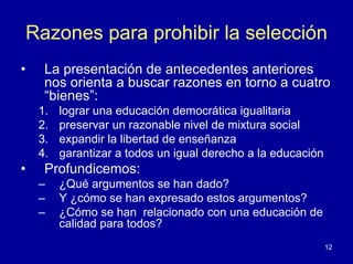 Razones para prohibir la selección
•    La presentación de antecedentes anteriores
     nos orienta a buscar razones en torno a cuatro
     “bienes”:
    1.   lograr una educación democrática igualitaria
    2.   preservar un razonable nivel de mixtura social
    3.   expandir la libertad de enseñanza
    4.   garantizar a todos un igual derecho a la educación
•    Profundicemos:
    –    ¿Qué argumentos se han dado?
    –    Y ¿cómo se han expresado estos argumentos?
    –    ¿Cómo se han relacionado con una educación de
         calidad para todos?
                                                              12
 