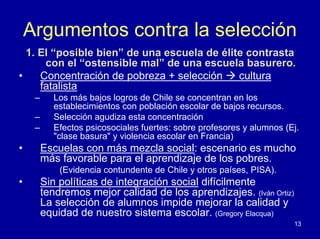 Argumentos contra la selección
  1. El “posible bien” de una escuela de élite contrasta
      con el “ostensible mal” de una escuela basurero.
•    Concentración de pobreza + selección    cultura
     fatalista
     –      Los más bajos logros de Chile se concentran en los
            establecimientos con población escolar de bajos recursos.
     –      Selección agudiza esta concentración
     –      Efectos psicosociales fuertes: sobre profesores y alumnos (Ej.
            "clase basura" y violencia escolar en Francia)
•        Escuelas con más mezcla social: escenario es mucho
         más favorable para el aprendizaje de los pobres.
             (Evidencia contundente de Chile y otros países, PISA).
•        Sin políticas de integración social difícilmente
         tendremos mejor calidad de los aprendizajes. (Iván Ortiz)
         La selección de alumnos impide mejorar la calidad y
         equidad de nuestro sistema escolar. (Gregory Elacqua)
                                                                        13
 