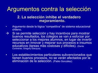 Argumentos contra la selección
         2. La selección inhibe el verdadero
                     mejoramiento.
•    Argumento desde la lógica “competitiva” de sistema educacional
     chileno.
     Si se permite selección y hay incentivos para mostrar
     buenos resultados, los colegios se van a esforzar por
     seleccionar a los mejores alumnos, en lugar de invertir
     recursos en innovar y mejorar sus procesos e insumos
     educativos (tareas más costosas y difíciles). (Dante
     Contreras; Gregory Elacqua).


•    Los establecimientos particulares subvencionados que
     tienen buenos procesos, no se verán afectados por la
     eliminación de la selección. (Pablo González)

                                                                  14
 