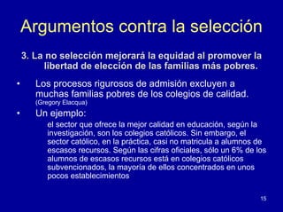 Argumentos contra la selección
    3. La no selección mejorará la equidad al promover la
         libertad de elección de las familias más pobres.
•      Los procesos rigurosos de admisión excluyen a
       muchas familias pobres de los colegios de calidad.
       (Gregory Elacqua)
•      Un ejemplo:
          el sector que ofrece la mejor calidad en educación, según la
          investigación, son los colegios católicos. Sin embargo, el
          sector católico, en la práctica, casi no matricula a alumnos de
          escasos recursos. Según las cifras oficiales, sólo un 6% de los
          alumnos de escasos recursos está en colegios católicos
          subvencionados, la mayoría de ellos concentrados en unos
          pocos establecimientos

                                                                       15
 