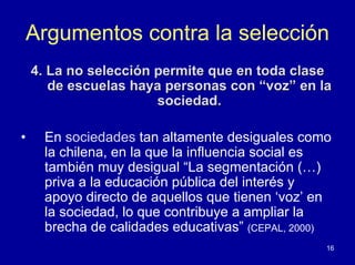 Argumentos contra la selección
    4. La no selección permite que en toda clase
       de escuelas haya personas con “voz” en la
                       sociedad.

•     En sociedades tan altamente desiguales como
      la chilena, en la que la influencia social es
      también muy desigual “La segmentación (…)
      priva a la educación pública del interés y
      apoyo directo de aquellos que tienen ‘voz’ en
      la sociedad, lo que contribuye a ampliar la
      brecha de calidades educativas” (CEPAL, 2000)
                                                  16
 