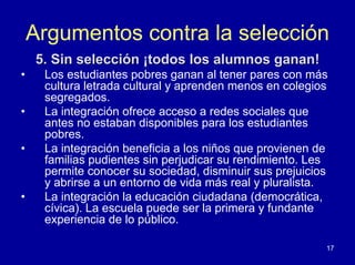Argumentos contra la selección
    5. Sin selección ¡todos los alumnos ganan!
•    Los estudiantes pobres ganan al tener pares con más
     cultura letrada cultural y aprenden menos en colegios
     segregados.
•    La integración ofrece acceso a redes sociales que
     antes no estaban disponibles para los estudiantes
     pobres.
•    La integración beneficia a los niños que provienen de
     familias pudientes sin perjudicar su rendimiento. Les
     permite conocer su sociedad, disminuir sus prejuicios
     y abrirse a un entorno de vida más real y pluralista.
•    La integración la educación ciudadana (democrática,
     cívica). La escuela puede ser la primera y fundante
     experiencia de lo público.

                                                         17
 