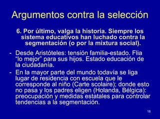 Argumentos contra la selección
  6. Por último, valga la historia. Siempre los
    sistema educativos han luchado contra la
     segmentación (o por la mixtura social).
- Desde Aristóteles: tensión familia-estado. Flia
  “lo mejor” para sus hijos. Estado educación de
  la ciudadanía.
- En la mayor parte del mundo todavía se liga
  lugar de residencia con escuela que le
  corresponde al niño (Carte scolaire); donde esto
  no pasa y los padres eligen (Holanda, Bélgica):
  preocupación y medidas estatales para controlar
  tendencias a la segmentación.
                                                  18
 