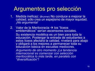 Argumentos pro selección
1. Medida ineficaz: (Brunner) No conduce a mejorar la
   calidad; sólo crea un espejismo de mayor equidad.
   ¡No argumenta!
2. Valor de la Meritocracia     los “liceos
   emblemáticos” serían ascensores sociales.
   Su existencia modélica es un bien para toda la
   educación. Postergar la entrada de estudiantes a
   estos liceos afectará la calidad, nivelará para abajo
   y obligará a los mejores a permanecer toda su
   educación básica en escuelas mediocres.
   Argumento de otro momento ¡La tendencia
   internacional es comenzar con selección
   meritocrática lo más tarde, en paralelo con
   “diversificación”!

                                                       19
 