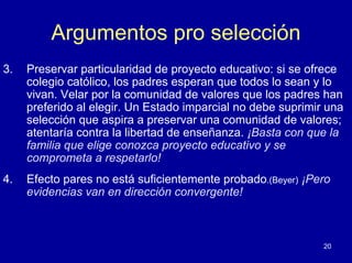 Argumentos pro selección
3.   Preservar particularidad de proyecto educativo: si se ofrece
     colegio católico, los padres esperan que todos lo sean y lo
     vivan. Velar por la comunidad de valores que los padres han
     preferido al elegir. Un Estado imparcial no debe suprimir una
     selección que aspira a preservar una comunidad de valores;
     atentaría contra la libertad de enseñanza. ¡Basta con que la
     familia que elige conozca proyecto educativo y se
     comprometa a respetarlo!
4.   Efecto pares no está suficientemente probado.(Beyer) ¡Pero
     evidencias van en dirección convergente!



                                                              20
 