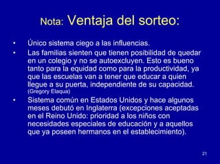 Nota:      Ventaja del sorteo:
•   Único sistema ciego a las influencias.
•   Las familias sienten que tienen posibilidad de quedar
    en un colegio y no se autoexcluyen. Esto es bueno
    tanto para la equidad como para la productividad, ya
    que las escuelas van a tener que educar a quien
    llegue a su puerta, independiente de su capacidad.
    (Gregory Elaqua)
•   Sistema común en Estados Unidos y hace algunos
    meses debutó en Inglaterra (excepciones aceptadas
    en el Reino Unido: prioridad a los niños con
    necesidades especiales de educación y a aquellos
    que ya poseen hermanos en el establecimiento).

                                                            21
 