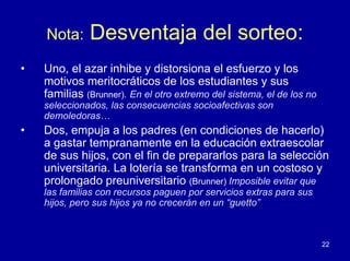 Nota:     Desventaja del sorteo:
•   Uno, el azar inhibe y distorsiona el esfuerzo y los
    motivos meritocráticos de los estudiantes y sus
    familias (Brunner). En el otro extremo del sistema, el de los no
    seleccionados, las consecuencias socioafectivas son
    demoledoras…
•   Dos, empuja a los padres (en condiciones de hacerlo)
    a gastar tempranamente en la educación extraescolar
    de sus hijos, con el fin de prepararlos para la selección
    universitaria. La lotería se transforma en un costoso y
    prolongado preuniversitario (Brunner) Imposible evitar que
    las familias con recursos paguen por servicios extras para sus
    hijos, pero sus hijos ya no crecerán en un “guetto”



                                                                       22
 
